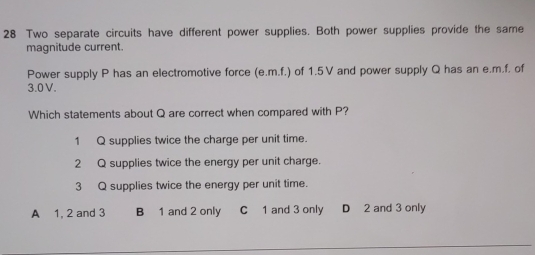 Two separate circuits have different power supplies. Both power supplies provide the same
magnitude current.
Power supply P has an electromotive force (e. m.f.) of 1.5V and power supply Q has an e. m.f. of
3.0V.
Which statements about Q are correct when compared with P?
1 Q supplies twice the charge per unit time.
2 Q supplies twice the energy per unit charge.
3 Q supplies twice the energy per unit time.
A 1, 2 and 3 B 1 and 2 only C 1 and 3 only D 2 and 3 only
_