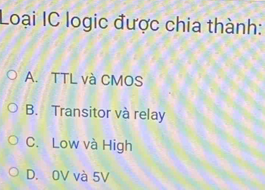 Loại IC logic được chia thành:
A. TTL và CMOS
B. Transitor và relay
C. Low và High
D. 0V và 5V