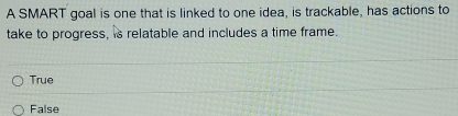 A SMART goal is one that is linked to one idea, is trackable, has actions to
take to progress, is relatable and includes a time frame.
True
False
