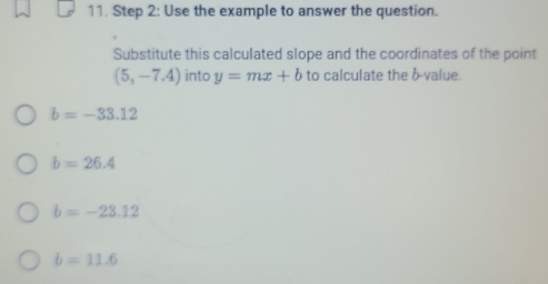 Use the example to answer the question.
Substitute this calculated slope and the coordinates of the point
(5,-7.4) into y=mx+b to calculate the b -value.
b=-33.12
b=26.4
b=-23.12
b=11.6