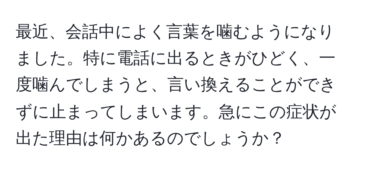 最近、会話中によく言葉を噛むようになりました。特に電話に出るときがひどく、一度噛んでしまうと、言い換えることができずに止まってしまいます。急にこの症状が出た理由は何かあるのでしょうか？