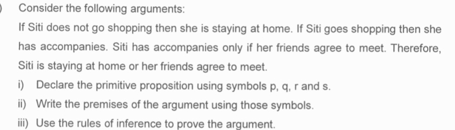 Consider the following arguments: 
If Siti does not go shopping then she is staying at home. If Siti goes shopping then she 
has accompanies. Siti has accompanies only if her friends agree to meet. Therefore, 
Siti is staying at home or her friends agree to meet. 
i) Declare the primitive proposition using symbols p, q, r and s. 
ii) Write the premises of the argument using those symbols. 
iii) Use the rules of inference to prove the argument.