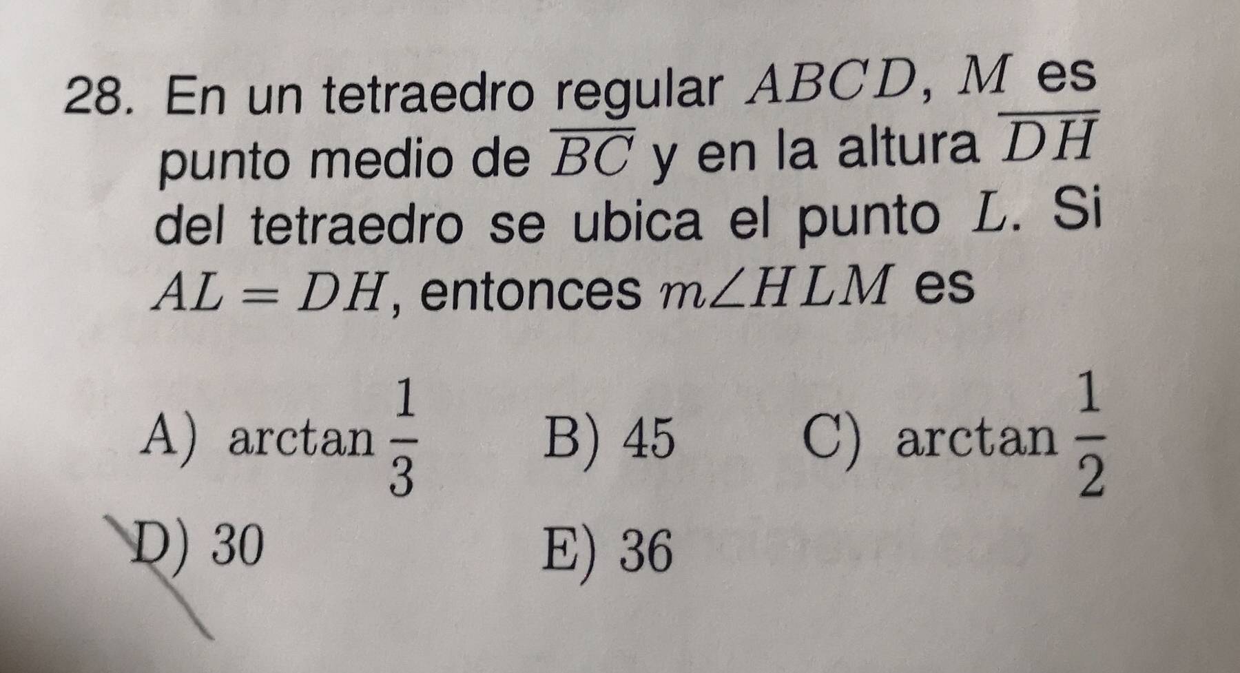 En un tetraedro regular ABCD, M es
punto medio de overline BC y en la altura overline DH
del tetraedro se ubica el punto L. Si
AL=DH , entonces m∠ HLM es
A) arctan  1/3  B) 45 C) arctan  1/2 
D) 30 E) 36