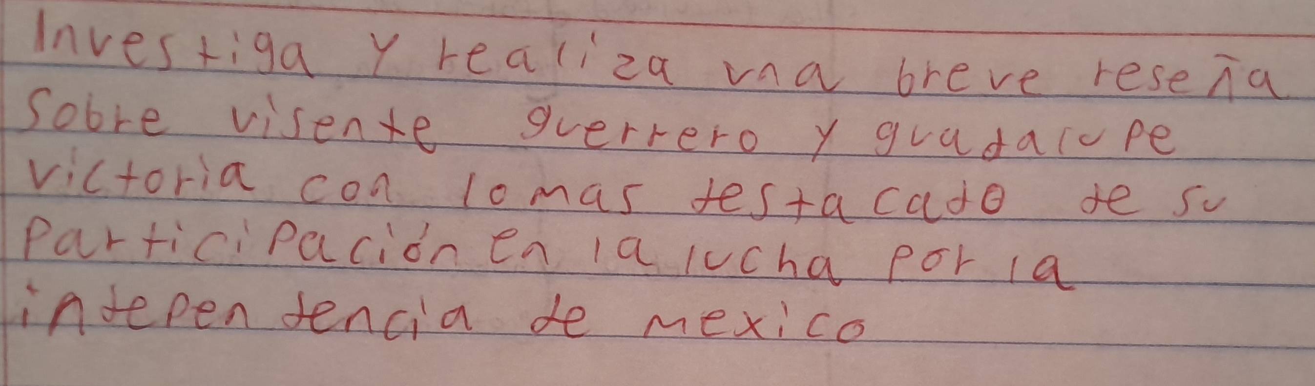 Investiga y realiza ma breve resena 
Sobre visente gverrero y gradalpe 
victoria con lomas testacado de su 
Participacion en Ia lucha por la 
insepen sencia de mexico