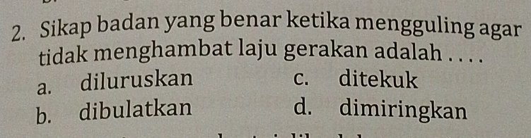 Sikap badan yang benar ketika mengguling agar
tidak menghambat laju gerakan adalah . . . .
a. diluruskan c. ditekuk
b. dibulatkan d. dimiringkan