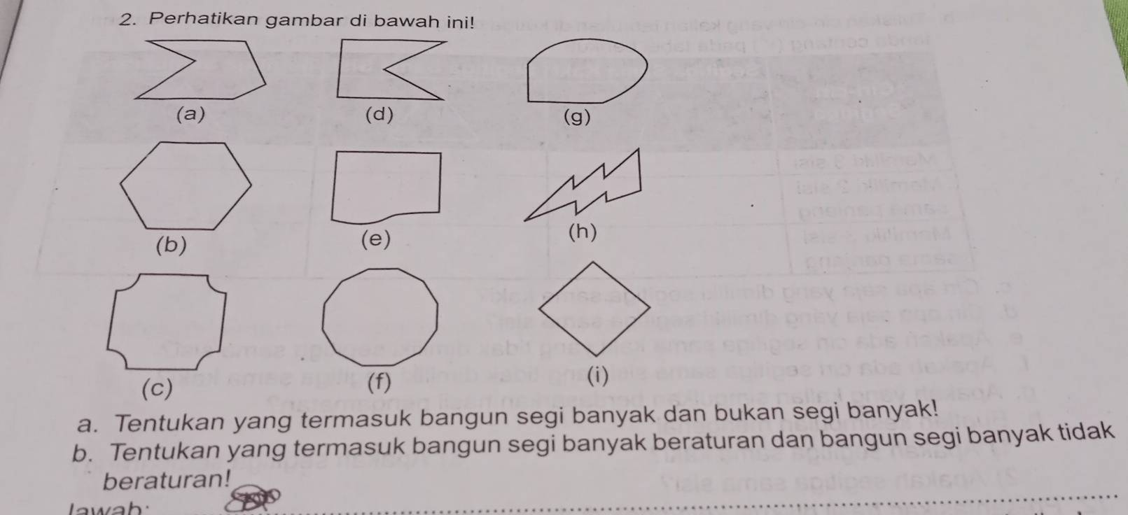 Perhatikan gambar di bawah ini! 
(d) (g) 
(e) 
(h) 
(f) 
(i) 
a. Tentukan yang termasuk bangun segi banyak dan bukan segi banyak! 
b. Tentukan yang termasuk bangun segi banyak beraturan dan bangun segi banyak tidak 
beraturan! 
awah