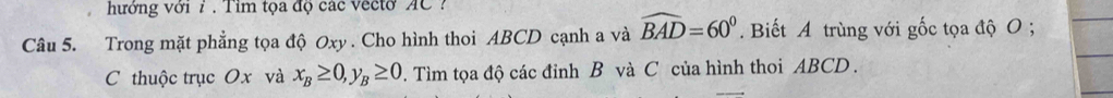 hưởng với 7 . Tim tọa độ các vecto AC ? 
Câu 5. Trong mặt phẳng tọa độ Oxy. Cho hình thoi ABCD cạnh a và widehat BAD=60°. Biết A trùng với gốc tọa độ O; 
C thuộc trục Ox và x_B≥ 0, y_B≥ 0. Tìm tọa độ các đỉnh B và C của hình thoi ABCD.