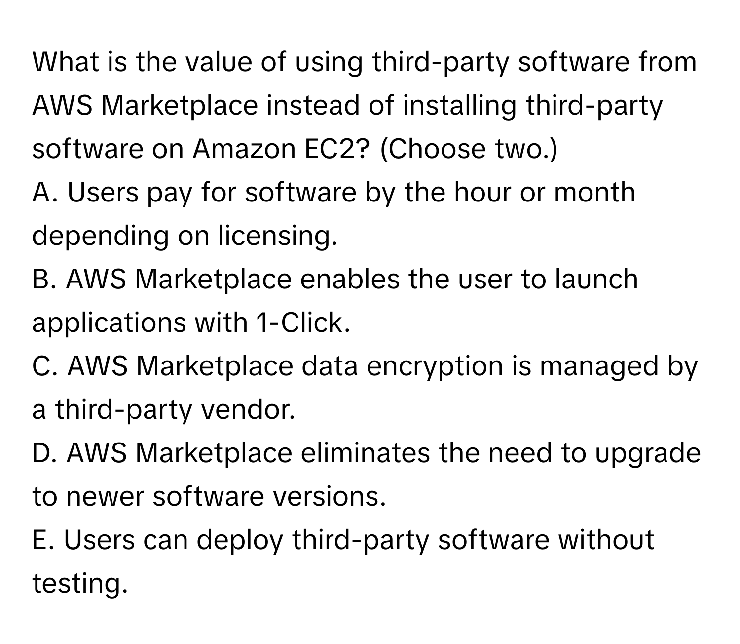 What is the value of using third-party software from AWS Marketplace instead of installing third-party software on Amazon EC2? (Choose two.)

A. Users pay for software by the hour or month depending on licensing.
B. AWS Marketplace enables the user to launch applications with 1-Click.
C. AWS Marketplace data encryption is managed by a third-party vendor.
D. AWS Marketplace eliminates the need to upgrade to newer software versions.
E. Users can deploy third-party software without testing.