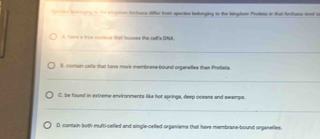 Specien belonging to the kingdom Archasa differ from species belonging to the kingdom Protists in that Archaes tend to
A. have a true nucleus that houses the cell's DNA.
B. contain cells that have more membrane-bound organelles than Protista.
C. be found in extreme environments like hot springs, deep oceans and swamps.
D, contain both multi-celled and single-celled organisms that have membrane-bound organelles.