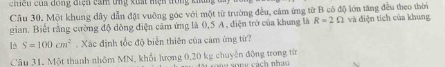 chiều của đông điện cảm tng xuất hện trong khủng 
Câu 30. Một khung dây dẫn đặt vuông góc với một từ trường đều, cảm ứng từ B có độ lớn tăng đều theo thời 
gian. Biết rằng cường độ dòng điện cảm ứng là 0,5 A , điện trở của khung là R=2Omega và diện tích của khung
là S=100cm^2. Xác định tốc độ biến thiên của cảm ứng từ? 
Câu 31. Một thanh nhôm MN, khối lượng 0,20 kg chuyên động trong từ 
song cách nhau