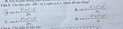 D. Nếu từ giác không phải là h
Câu 5. Cho tam giác ABC có 3 cạnh a, b, c. Mệnh đề nào đúng?
A cos A= (b^2+c^2-a^2)/2bc .
B. cos A= (b^2+c^2+a^2)/bc .
C. cos A= (b^2+c^2+a^2)/2bc . D. cos A= (b^2+c^2-a^2)/bc . 
Câu 6. Cho mẫu số liệu sau:
6