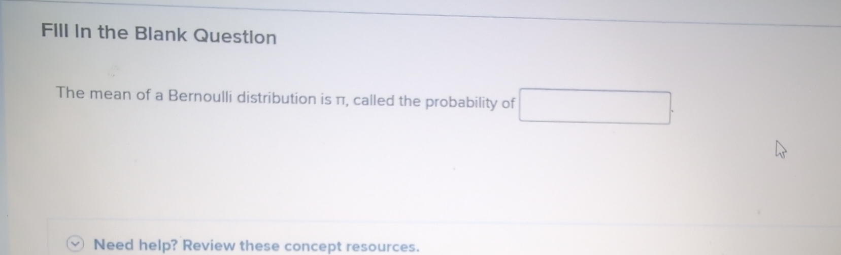 FIll In the Blank Question 
The mean of a Bernoulli distribution is π, called the probability of 
Need help? Review these concept resources.