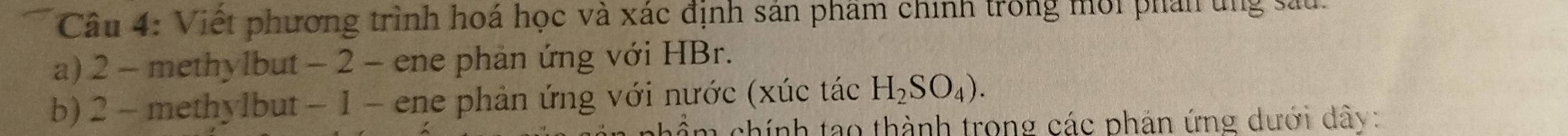 Việt phương trình hoá học và xác định sản phẩm chính trong mới phản ung sau. 
a) 2 - methylbut - 2 - ene phản ứng với HBr. 
b) 2 - methylbut − 1 - ene phản ứng với nước (xúc tác H_2SO_4). 
chính tạo thành trong các phản ứng dưới dây: