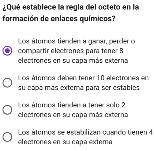 ¿Qué establece la regla del octeto en la
formación de enlaces químicos?
Los átomos tienden a ganar, perder o
compartir electrones para tener 8
electrones en su capa más externa
Los átomos deben tener 10 electrones en
su capa más externa para ser estables
Los átomos tienden a tener solo 2
electrones en su capa más externa
Los átomos se estabilizan cuando tienen 4
electrones en su capa externa