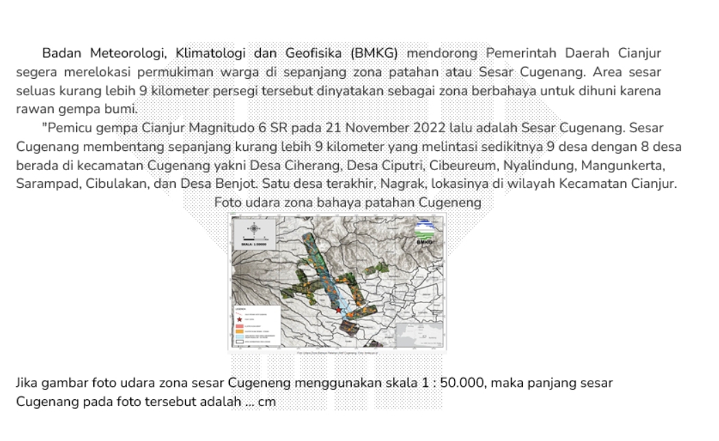 Badan Meteorologi, Klimatologi dan Geofisika (BMKG) mendorong Pemerintah Daerah Cianjur 
segera merelokasi permukiman warga di sepanjang zona patahan atau Sesar Cugenang. Area sesar 
seluas kurang lebih 9 kilometer persegi tersebut dinyatakan sebagai zona berbahaya untuk dihuni karena 
rawan gempa bumi. 
"Pemicu gempa Cianjur Magnitudo 6 SR pada 21 November 2022 lalu adalah Sesar Cugenang. Sesar 
Cugenang membentang sepanjang kurang lebih 9 kilometer yang melintasi sedikitnya 9 desa dengan 8 desa 
berada di kecamatan Cugenang yakni Desa Ciherang, Desa Ciputri, Cibeureum, Nyalindung, Mangunkerta, 
Sarampad, Cibulakan, dan Desa Benjot. Satu desa terakhir, Nagrak, lokasinya di wilayah Kecamatan Cianjur. 
Foto udara zona bahaya patahan Cugeneng 
Jika gambar foto udara zona sesar Cugeneng menggunakan skala 1:50.000 ), maka panjang sesar 
Cugenang pada foto tersebut adalah ... cm