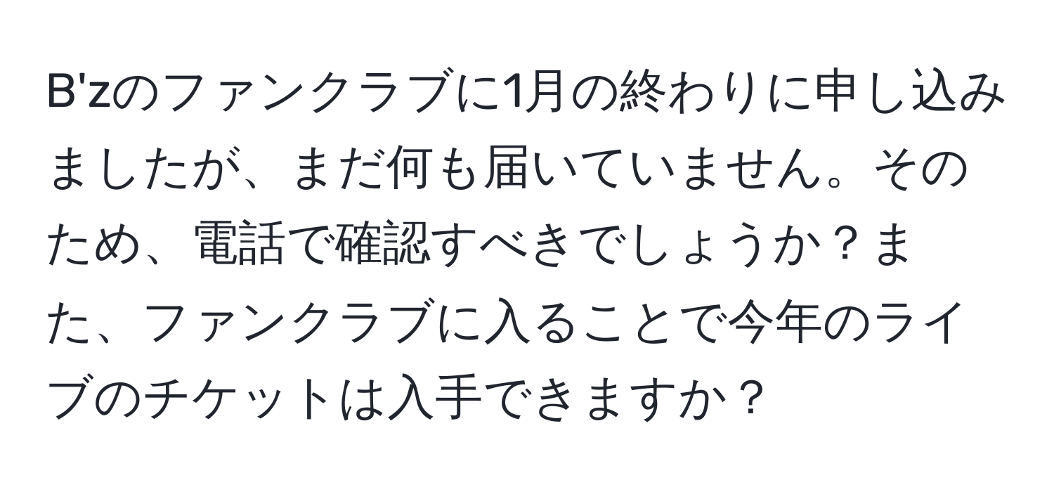 B'zのファンクラブに1月の終わりに申し込みましたが、まだ何も届いていません。そのため、電話で確認すべきでしょうか？また、ファンクラブに入ることで今年のライブのチケットは入手できますか？