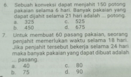 Sebuah konveksi dapat menjahit 150 potong
pakaian selama 6 hari. Banyak pakaian yang
dapat dijahit selama 21 hari adalah ... potong.
a. 325 c. 525
b. 450 d. 675
7. Untuk membuat 60 pasang pakaian, seorang
penjahit memerlukan waktu selama 18 hari.
Jika penjahit tersebut bekerja selama 24 hari
maka banyak pakaian yang dapat dibuat adalah 
... pasang.
a. 40 c. 80
b. 75 d. 90