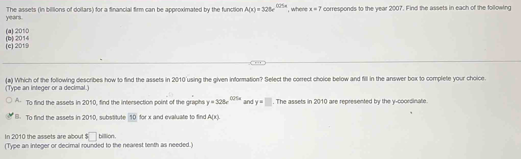 The assets (in billions of dollars) for a financial firm can be approximated by the function A(x)=328e^(025x) , where x=7 corresponds to the year 2007. Find the assets in each of the following
years.
(a) 2010
(b) 2014
(c) 2019
(a) Which of the following describes how to find the assets in 2010'using the given information? Select the correct choice below and fill in the answer box to complete your choice.
(Type an integer or a decimal.)
A. To find the assets in 2010, find the intersection point of the graphs y=328e^(025x) and y=□. The assets in 2010 are represented by the y-coordinate.
B. To find the assets in 2010, substitute 10 for x and evaluate to find A(x).
In 2010 the assets are about $□ billion
(Type an integer or decimal rounded to the nearest tenth as needed.)