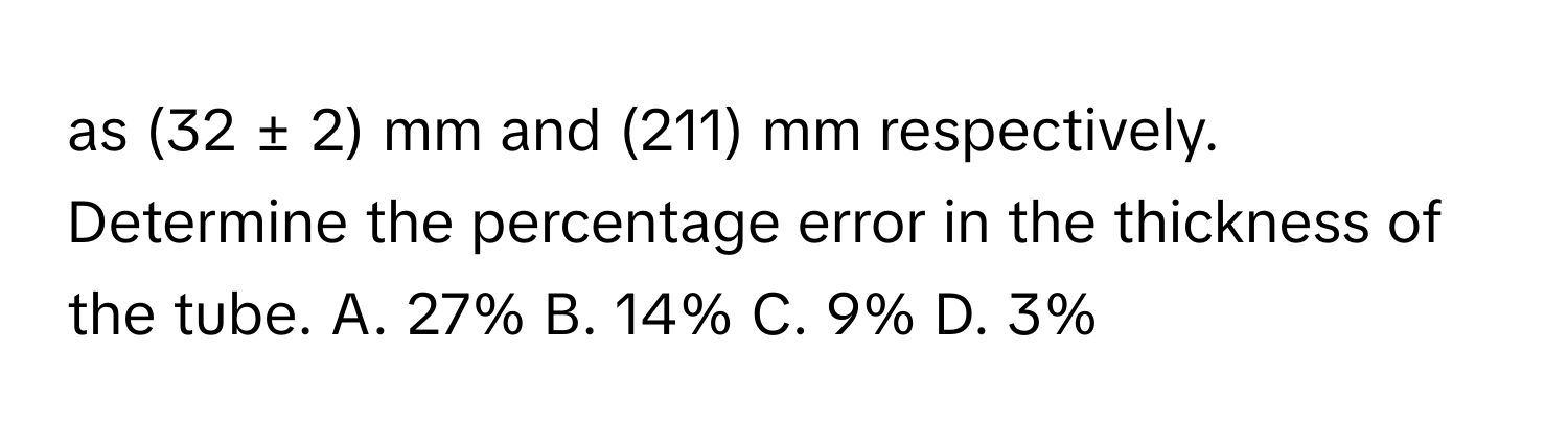 as (32 ± 2) mm and (211) mm respectively. Determine the percentage error in the thickness of the tube.  A. 27% B. 14% C. 9% D. 3%