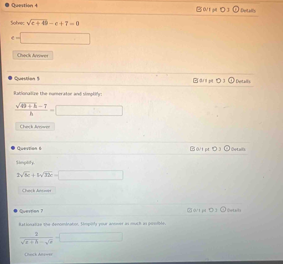 ⓘ Details
0/1 pt つ 3
Solve: sqrt(c+49)-c+7=0
c=□
Check Answer
Question 5 0/1 pt つ 3 ⓘ Details
Rationalize the numerator and simplify:
 (sqrt(49+h)-7)/h =□
Check Answer
- 
Question 6 0/1 pt つ 3 Details
Simplify.
2sqrt(8c)+5sqrt(32c)=□
Check Answer
Question 7 0/1 pt Details
Rationalize the denominator. Simplify your answer as much as possible.
 2/sqrt(x+h)-sqrt(x) =□
Check Answer