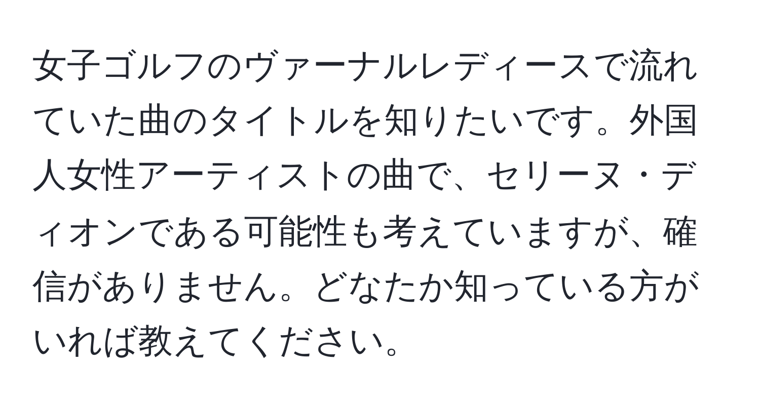 女子ゴルフのヴァーナルレディースで流れていた曲のタイトルを知りたいです。外国人女性アーティストの曲で、セリーヌ・ディオンである可能性も考えていますが、確信がありません。どなたか知っている方がいれば教えてください。