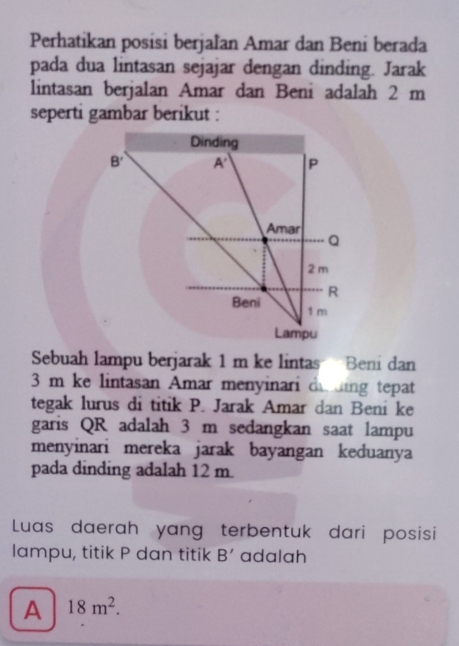 Perhatikan posisi berjaľan Amar dan Beni berada
pada dua lintasan sejajar dengan dinding. Jarak
lintasan berjalan Amar dan Beni adalah 2 m
seperti gambar berikut :
Sebuah lampu berjarak 1 m ke lintas Beni dan
3 m ke lintasan Amar menyinari de ding tepat
tegak lurus di titik P. Jarak Amar dan Beni ke
garis QR adalah 3 m sedangkan saat lampu
menyinari mereka jarak bayangan keduanya
pada dinding adalah 12 m
Luas daerah yang terbentuk dari posisi
lampu, titik P dan titik B' adalah
A 18m^2.