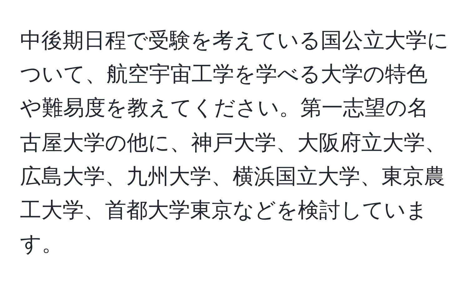 中後期日程で受験を考えている国公立大学について、航空宇宙工学を学べる大学の特色や難易度を教えてください。第一志望の名古屋大学の他に、神戸大学、大阪府立大学、広島大学、九州大学、横浜国立大学、東京農工大学、首都大学東京などを検討しています。