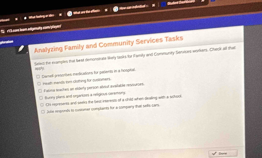 What feeling or ides What are the effects How can individual s
% r13.core.learn.edgenulty.com/player/
ploration
Analyzing Family and Community Services Tasks
Select the examples that best demonstrate likely tasks for Familly and Community Services workers. Check all that
apply .
Damell prescribes medications for patients in a hospital.
Heath mends torn clothing for customers.
Fatima teaches an elderly person about available resources.
Bunny plans and organizes a religious ceremony,
Chi represents and seeks the best interests of a child when dealling with a school.
Jolie responds to customer complaints for a company that sells cars.
Done