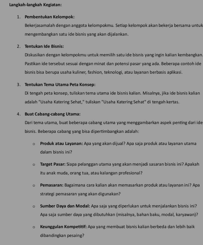 Langkah-langkah Kegiatan:
1. Pembentukan Kelompok:
Bekerjasamalah dengan anggota kelompokmu. Setiap kelompok akan bekerja bersama untuk
mengembangkan satu ide bisnis yang akan dijalankan.
2. Tentukan Ide Bisnis:
Diskusikan dengan kelompokmu untuk memilih satu ide bisnis yang ingin kalian kembangkan.
Pastikan ide tersebut sesuai dengan minat dan potensi pasar yang ada. Beberapa contoh ide
bisnis bisa berupa usaha kuliner, fashion, teknologi, atau layanan berbasis aplikasi.
3. Tentukan Tema Utama Peta Konsep:
Di tengah peta konsep, tuliskan tema utama ide bisnis kalian. Misalnya, jika ide bisnis kalian
adalah "Usaha Katering Sehat," tuliskan "Usaha Katering Sehat" di tengah kertas.
4. Buat Cabang-cabang Utama:
Dari tema utama, buat beberapa cabang utama yang menggambarkan aspek penting dari ide
bisnis. Beberapa cabang yang bisa dipertimbangkan adalah:
Produk atau Layanan: Apa yang akan dijual? Apa saja produk atau layanan utama
dalam bisnis ini?
Target Pasar: Siapa pelanggan utama yang akan menjadi sasaran bisnis ini? Apakah
itu anak muda, orang tua, atau kalangan profesional?
Pemasaran: Bagaimana cara kalian akan memasarkan produk atau layanan ini? Apa
strategi pemasaran yang akan digunakan?
Sumber Daya dan Modal: Apa saja yang diperlukan untuk menjalankan bisnis ini?
Apa saja sumber daya yang dibutuhkan (misalnya, bahan baku, modal, karyawan)?
Keunggulan Kompetitif: Apa yang membuat bisnis kalian berbeda dan lebih baik
dibandingkan pesaing?