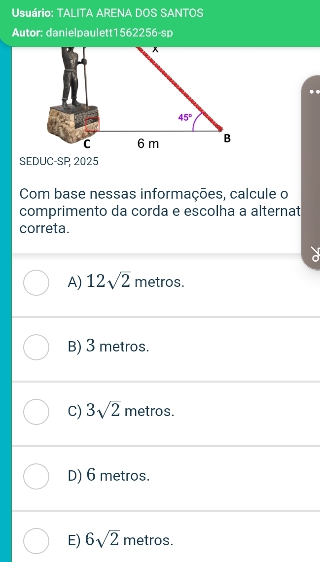 Usuário: TALITA ARENA DOS SANTOS
Autor: danielpaulett1562256-sp
SEDUC-SP 2025
Com base nessas informações, calcule o
comprimento da corda e escolha a alternat
correta.
A) 12sqrt(2) metros.
B) 3 metros.
C) 3sqrt(2) metros.
D) 6 metros.
E) 6sqrt(2) metros.