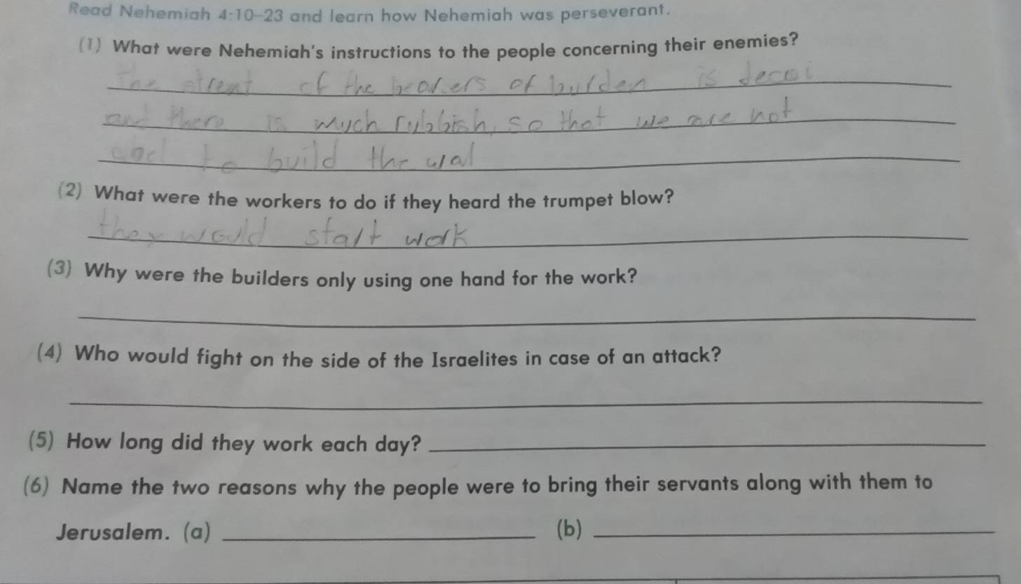 Read Nehemiah 4:10-23 and learn how Nehemiah was perseverant. 
(1) What were Nehemiah's instructions to the people concerning their enemies? 
_ 
_ 
_ 
(2) What were the workers to do if they heard the trumpet blow? 
_ 
(3) Why were the builders only using one hand for the work? 
_ 
(4) Who would fight on the side of the Israelites in case of an attack? 
_ 
(5) How long did they work each day?_ 
(6) Name the two reasons why the people were to bring their servants along with them to 
Jerusalem. (a) _(b)_