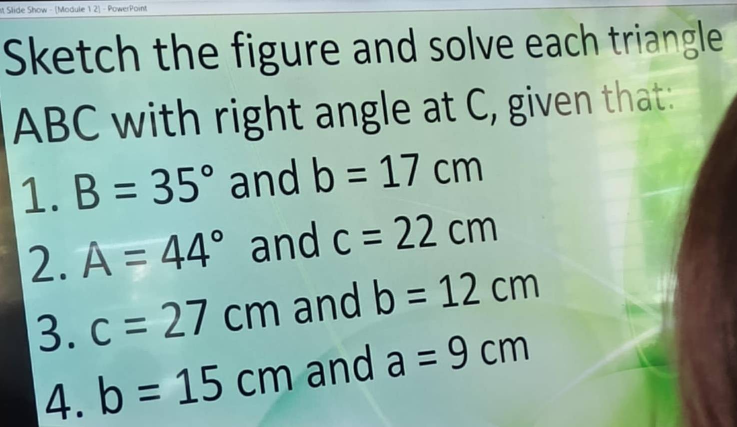 It Slide Show - [Module 1 2] - PowerPoint 
Sketch the figure and solve each triangle
ABC with right angle at C, given that: 
1. B=35° and b=17cm
2. A=44° and c=22cm
3. c=27cm and b=12cm
4. b=15cm and a=9cm