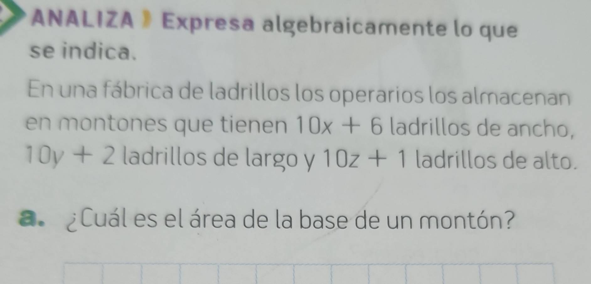 ANALIZA 》 Expresa algebraicamente lo que 
se indica. 
En una fábrica de ladrillos los operarios los almacenan 
en montones que tienen 10x+6 ladrillos de ancho,
10y+2 ladrillos de largo y 10z+1 ladrillos de alto. 
a ¿Cuál es el área de la base de un montón?