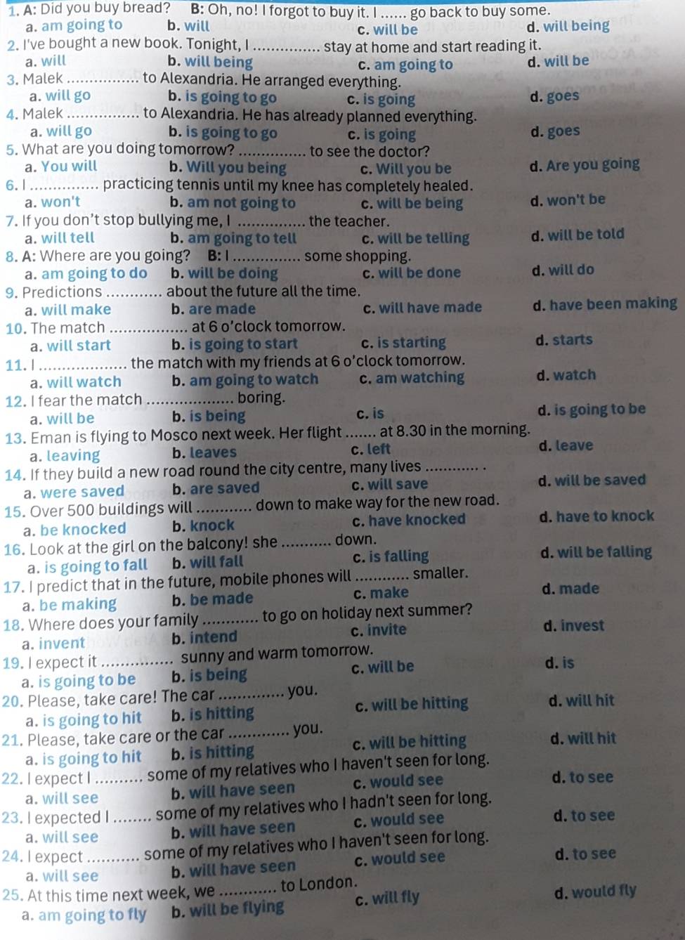 A: Did you buy bread? B: Oh, no! I forgot to buy it. I ...... go back to buy some.
a. am going to b. will c. will be d. will being
2. I've bought a new book. Tonight, I _stay at home and start reading it.
a. will b. will being c. am going to d. will be
3. Malek _to Alexandria. He arranged everything.
a. will go b. is going to go c. is going d. goes
4. Malek _to Alexandria. He has already planned everything.
a. will go b. is going to go c. is going d.goes
5. What are you doing tomorrow? _to see the doctor?
a. You will b. Will you being c. Will you be d. Are you going
6.1_ practicing tennis until my knee has completely healed.
a. won't b. am not going to c. will be being d. won't be
7. If you don’t stop bullying me, I _the teacher.
a. will tell b. am going to tell c. will be telling d. will be told
8. A: Where are you going? B: I_ some shopping.
a. am going to do b. will be doing c. will be done d. will do
9. Predictions _about the future all the time.
a. will make b. are made c. will have made d. have been making
10. The match _at 6 o’clock tomorrow.
a. will start b. is going to start c. is starting d. starts
11. l _the match with my friends at 6 o’clock tomorrow.
a. will watch b. am going to watch c. am watching d. watch
12. I fear the match _boring.
a. will be b. is being c. is d. is going to be
13. Eman is flying to Mosco next week. Her flight ....... at 8.30 in the morning.
a. leaving b. leaves c. left
d. leave
14. If they build a new road round the city centre, many lives_
a. were saved b. are saved c. will save d. will be saved
15. Over 500 buildings will_ down to make way for the new road.
a. be knocked b. knock c. have knocked d. have to knock
16. Look at the girl on the balcony! she _down. d. will be falling
a. is going to fall b. will fall c. is falling
17. I predict that in the future, mobile phones will _smaller. d. made
a. be making b. be made c. make
18. Where does your family _to go on holiday next summer?
a. invent b. intend c. invite
d. invest
19. I expect it _sunny and warm tomorrow. d. is
a. is going to be b. is being c. will be
20. Please, take care! The car _you. d. will hit
a. is going to hit b. is hitting c. will be hitting
21. Please, take care or the car _you. d. will hit
a. is going to hit b. is hitting c. will be hitting
22. I expect I ._ some of my relatives who I haven't seen for long.
a. will see b. will have seen c. would see
d. to see
23. I expected I ........ some of my relatives who I hadn't seen for long.
a. will see b. will have seen c. would see
d. to see
24. I expect ........... some of my relatives who I haven't seen for long.
a. will see b. will have seen c. would see
d. to see
25. At this time next week, we _to London.
a. am going to fly b. will be flying c. will fly d. would fly
