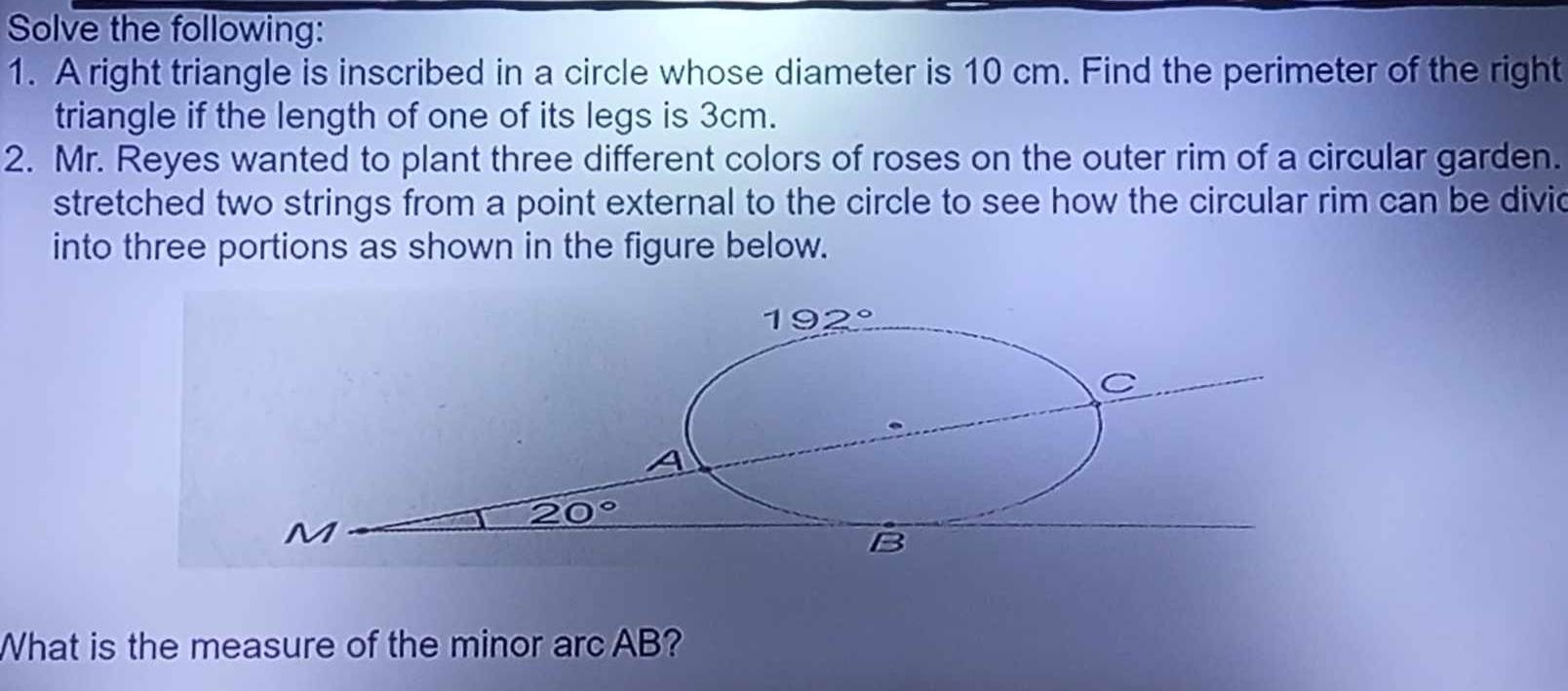 Solve the following: 
1. A right triangle is inscribed in a circle whose diameter is 10 cm. Find the perimeter of the right 
triangle if the length of one of its legs is 3cm. 
2. Mr. Reyes wanted to plant three different colors of roses on the outer rim of a circular garden. 
stretched two strings from a point external to the circle to see how the circular rim can be divic 
into three portions as shown in the figure below.
192°
C
A
20°
M
B
What is the measure of the minor arc AB?