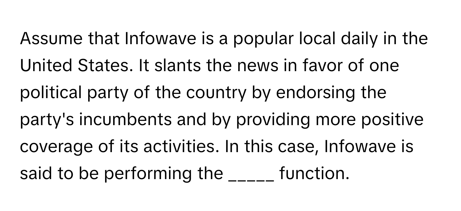 Assume that Infowave is a popular local daily in the United States. It slants the news in favor of one political party of the country by endorsing the party's incumbents and by providing more positive coverage of its activities. In this case, Infowave is said to be performing the _____ function.