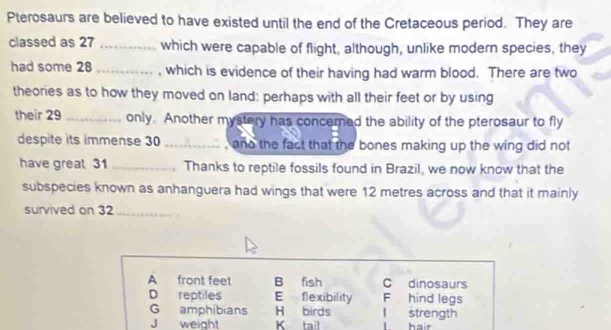 Pterosaurs are believed to have existed until the end of the Cretaceous period. They are
classed as 27 _which were capable of flight, although, unlike modern species, they
had some 28 _, which is evidence of their having had warm blood. There are two
theories as to how they moved on land: perhaps with all their feet or by using
their 29 _ only. Another mystery has concered the ability of the pterosaur to fly
despite its immense 30 _, and the fact that the bones making up the wing did not
have great 31 _Thanks to reptile fossils found in Brazil, we now know that the
subspecies known as anhanguera had wings that were 12 metres across and that it mainly
survived on 32 _
A front feet B fish C dinosaurs
D reptiles E flexibility F hind legs
G amphibians H birds l strength
J weight K tail l hair