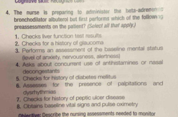 The nurse is preparing to administer the beta-adrener c 
bronchodilator albuterol but first performs which of the following 
preassessments on the patient? (Select all that apply.) 
1. Checks liver function test results 
2. Checks for a history of glaucoma 
3. Performs an assessment of the baseline mental status 
(level of anxiety, nervousness, alertness) 
4. Asks about concurrent use of antihistamines or nasal 
decongestants 
5. Checks for history of diabetes mellitus 
6. Assesses for the presence of palpitations and 
dysrhythmias 
7. Checks for history of peptic ulcer disease 
8. Obtains baseline vital signs and pulse oximetry 
Objective: Describe the nursing assessments needed to monitor