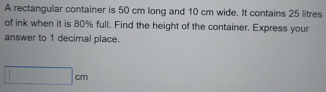 A rectangular container is 50 cm long and 10 cm wide. It contains 25 litres
of ink when it is 80% full. Find the height of the container. Express your 
answer to 1 decimal place.
□ cm