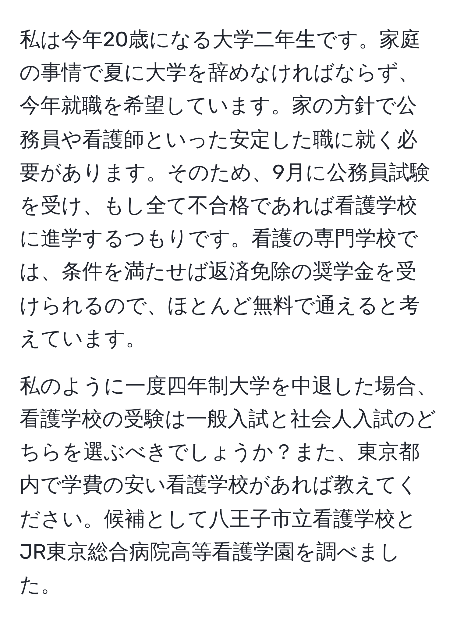 私は今年20歳になる大学二年生です。家庭の事情で夏に大学を辞めなければならず、今年就職を希望しています。家の方針で公務員や看護師といった安定した職に就く必要があります。そのため、9月に公務員試験を受け、もし全て不合格であれば看護学校に進学するつもりです。看護の専門学校では、条件を満たせば返済免除の奨学金を受けられるので、ほとんど無料で通えると考えています。

私のように一度四年制大学を中退した場合、看護学校の受験は一般入試と社会人入試のどちらを選ぶべきでしょうか？また、東京都内で学費の安い看護学校があれば教えてください。候補として八王子市立看護学校とJR東京総合病院高等看護学園を調べました。