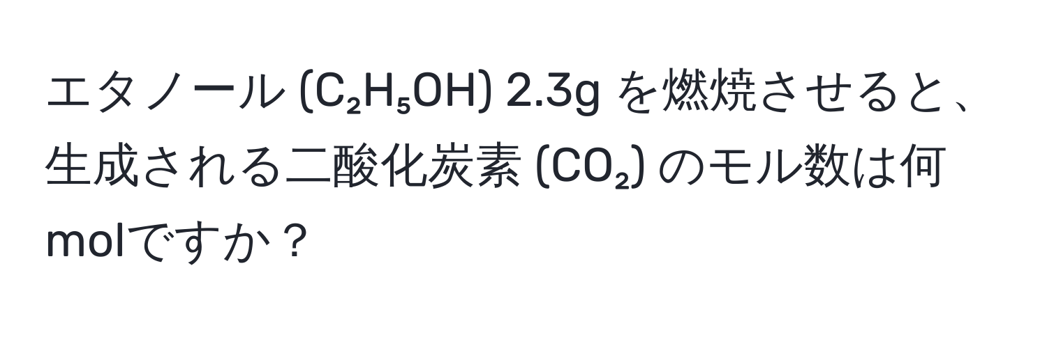 エタノール (C₂H₅OH) 2.3g を燃焼させると、生成される二酸化炭素 (CO₂) のモル数は何molですか？