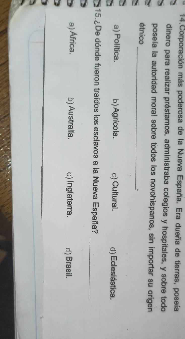 Corporación más poderosa de la Nueva España. Era dueña de tierras, poseía
dinero para realizar préstamos, administraba colegios y hospitales, y sobre todo
poseía la autoridad moral sobre todos los novohispanos, sin importar su origen
_
étnico
a) Política. b) Agrícola. c) Cultural. d) Eclesiástica.
_
15. ¿De dónde fueron traídos los esclavos a la Nueva España?
a) África. b) Australia. c) Inglaterra.
d) Brasil.