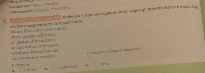 rime perfette.
assonanze: frasca : rimasta;
consonanze: abbaglia : meravigiia;
Accei arMicrs RTMo. Individua il tipo dei seguenti versi, segna gli accenti ritmici e indica il t
di ritmo scegliendo tra le opzioni date.
Vanne il vecchio e seco piange,
cheto piange nell'andar,
a i pastori dimandando
se han veduto indi passar
cavaliere d'armi bianche
sur un sauro a cavalcar G. Carducci, Il passo di Roncisvalle
Il ritmo è: □ vario.
a. □ lento. b. □ cadenzato. C.