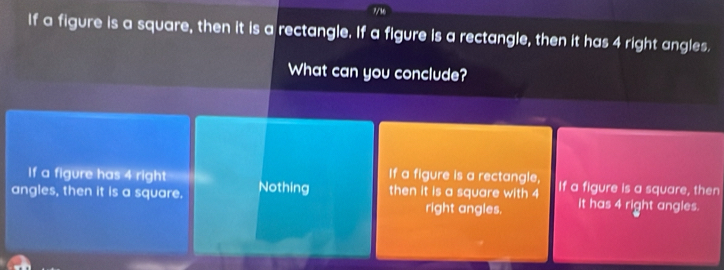 ?/16
If a figure is a square, then it is a rectangle. If a figure is a rectangle, then it has 4 right angles.
What can you conclude?
If a figure has 4 right If a figure is a rectangle,
angles, then it is a square. Nothing then it is a square with 4 If a figure is a square, then
right angles. it has 4 right angles.