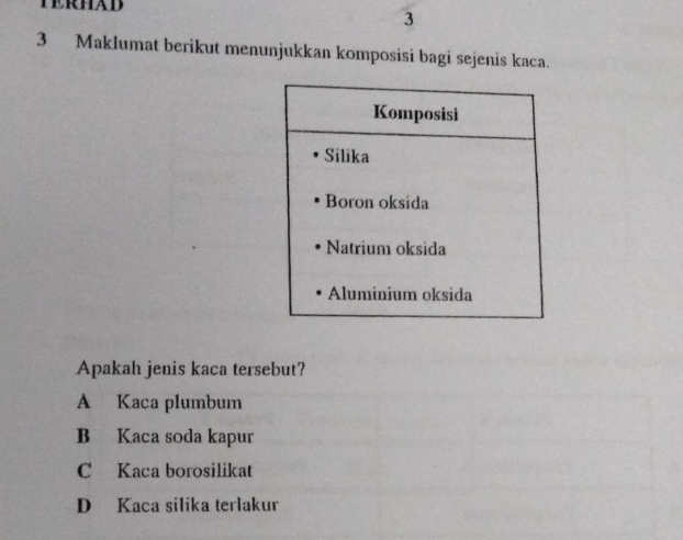 TERHAD
3
3 Maklumat berikut menunjukkan komposisi bagi sejenis kaca.
Apakah jenis kaca tersebut?
A Kaca plumbum
B Kaca soda kapur
C Kaca borosilikat
D Kaca silika terlakur