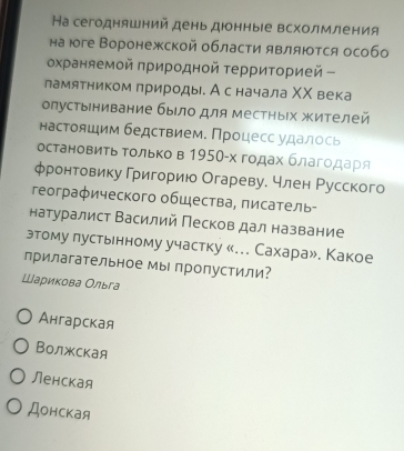 Hа сегодняшний день дюнныιе всхолмления
на юге Воронежской области являются особо
охраняемой πриродной τерриΤοрией -
ламятником πрироды. Ас начала ΧΧ века
опустынивание было для местηых жителей
настолшим бедствием. Процесс удалось
остановить Τолько в 1950-х годах благодаρя
φронтовику Григорию Огареву. член Русского
географического общества, πисатель-
натуралист Василий Песков дал название
этому лустьнному участку «... Сахара». Какое
прилагательное мы пропустили?
Шариκова Ольга
Ангарская
Волжская
Ленская
Донская