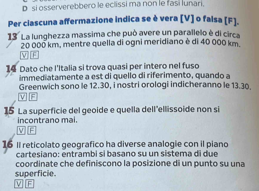 si osserverebbero le eclissi ma non le fasi lunari.
Per ciascuna affermazione indica se è vera [V] o falsa [F].
13 La lunghezza massima che può avere un parallelo è di circa
20 000 km, mentre quella di ogni meridiano è di 40 000 km.
V F
14 Dato che I’Italia si trova quasi per intero nel fuso
immediatamente a est di quello di riferimento, quando a
Greenwich sono le 12.30, i nostri orologi indicheranno le 13.30.
V F
15 La superficie del geoide e quella dell’ellissoide non si
incontrano mai.
V F
16 Il reticolato geografico ha diverse analogie con il piano
cartesiano: entrambi si basano su un sistema di due
coordinate che definiscono la posizione di un punto su una
superficie.
V F