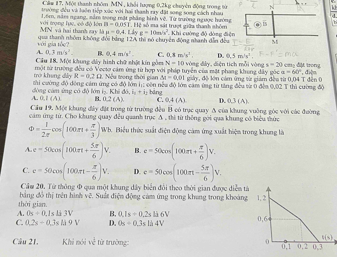 Một thanh nhôm MN, khối lượng 0,2kg chuyển động trong từ
kh
trường đều và luôn tiếp xúc với hai thanh ray đặt song song cách nhaud.
1,6m, nằm ngang, nằm trong mặt phăng hình vẽ. Từ trường ngược hướng 
b
với trọng lực, có độ lớn B=0,05T *. Hệ số ma sát trượt giữa thanh nhôm
MN và hai thanh ray là mu =0,4. Lấy g=10m/s^2. Khi cường độ dòng điện
qua thanh nhôm không đổi bằng 12A thì nó chuyền động nhanh dẫn đều
với gia tốc?
A. 0,3m/s^2. B. 0,4m/s^2. C. 0,8m/s^2. D. 0,5m/s^2.
Câu 18. Một khung dây hình chữ nhật kín gồm N=10 vòng dây, diện tích mỗi vòng s=20cm_2 đặt trong
một từ trường đều có Vectơ cảm ứng từ hợp với pháp tuyến của mặt phang khung dây góc alpha =60° , điện
trở khung dây R=0,2Omega. Nếu trong thời gian △ t=0,01 giây, độ lớn cảm ứng từ giảm đều từ 0,04 T đến 0
thì cường độ dòng cảm ứng có độ lớn iị; còn nếu độ lớn cảm ứng từ tăng đều từ 0 đến 0,02 T thì cường độ
dòng cảm ứng có độ lớn 1_2. Khi đó, i_1+i_2 bằng
A. 0,1 (A). B. 0,2 (A). C. 0,4(A). D. 0,3 (A).
Câu 19. Một khung dây đặt trong từ trường đều vector B có trục quay Δ của khung vuông góc với các đường
cảm ứng từ. Cho khung quay đều quanh trục Δ , thì từ thông gởi qua khung có biểu thức
Phi = 1/2π  cos (100π t+ π /3 )Wb. Biểu thức suất điện động cảm ứng xuất hiện trong khung là
A. e=50cos (100π t+ 5π /6 )V. B. e=50cos (100π t+ π /6 )V.
C. e=50cos (100π t- π /6 )V. D. e=50cos (100π t- 5π /6 )V.
Câu 20. Từ thông Φ qua một khung dây biến đổi theo thời gian được diễn tả
bằng đồ thị trên hình vẽ. Suất điện động cảm ứng trong khung trong khoảng 1, 2
thời gian.
A. Os/ 0,1sla3V B. 0,1s/ 0,2sla6V
C. 0,2s/ 0,3s là 9 V D. Os/ 0,3sla4V
Câu 21. Khi nói về từ trường: