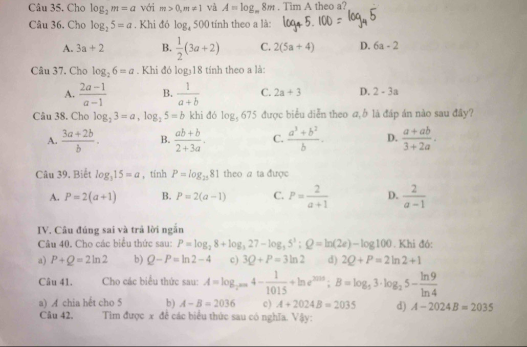 Cho log _2m=a với m>0,m!= 1 và A=log _m8m. Tìm A theo a?
Câu 36. Cho log _25=a. Khi đó log _4500 tính theo a là:
A. 3a+2 B.  1/2 (3a+2) C. 2(5a+4) D. 6a-2
Câu 37. Cho log _26=a. Khi đó log _318 tính theo a là:
A.  (2a-1)/a-1   1/a+b 
B.
C. 2a+3 D. 2-3a
Câu 38. Cho log _23=a,log _25=b khi đó log _5675 được biểu diễn theo a, b là đáp án nào sau đây?
A.  (3a+2b)/b .  (ab+b)/2+3a .  (a^3+b^2)/b .  (a+ab)/3+2a .
B.
C.
D.
Câu 39. Biết log _315=a , tính P=log _2581 theo a ta được
A. P=2(a+1) B. P=2(a-1) C. P= 2/a+1  D.  2/a-1 
IV. Câu đúng sai và trả lời ngắn
Câu 40. Cho các biểu thức sau: P=log _28+log _327-log _35^3;Q=ln (2e)-log 100. Khi đó:
a) P+Q=2ln 2 b) Q-P=ln 2-4 c) 3Q+P=3ln 2 d) 2Q+P=2ln 2+1
Câu 41. Cho các biểu thức sau: A=log _2^(2006)4- 1/1015 +ln e^(2015);B=log _53· log _25- ln 9/ln 4 
a) A chia hết cho 5 b) A-B=2036 c) A+2024B=2035 d) A-2024B=2035
Câu 42.  Tìm được x đề các biểu thức sau có nghĩa. Vậy: