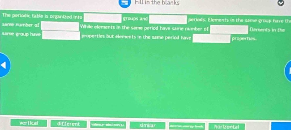 Fill in the blanks
The periodic table is organized into groups and periods. Elements in the same group have t
same number of While elements in the same period have same number of Elements in the
same group have properties but elements in the same period have properties.
vertical different valence-electron(s) similar electr an-emer 13 - levals horizontal